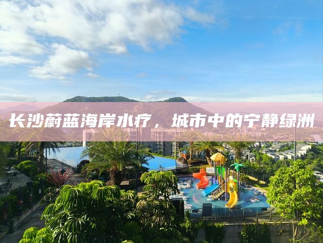 长沙蔚蓝海岸水疗，都市中的宁静绿洲