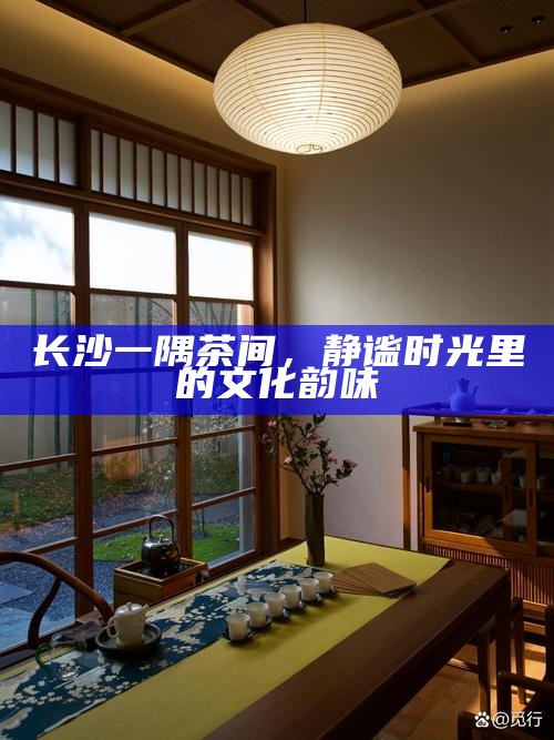 长沙茶间静谧，品味文化韵味，感受时光静好