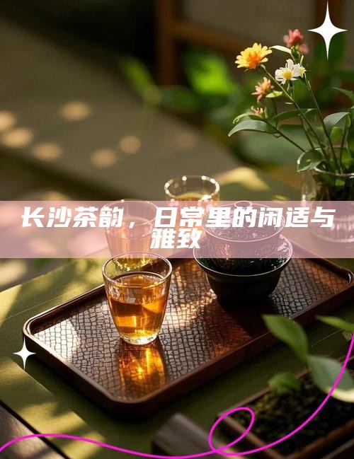 长沙茶韵，日常生活中的闲适与雅致